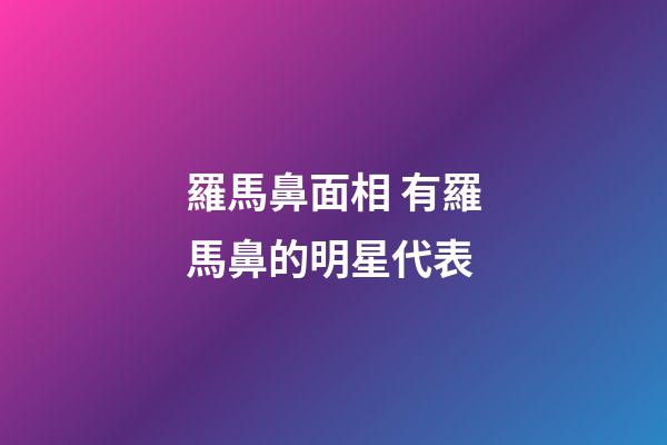 羅馬鼻面相 有羅馬鼻的明星代表